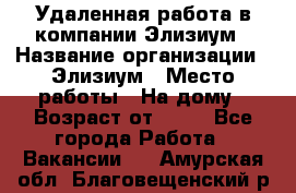 Удаленная работа в компании Элизиум › Название организации ­ Элизиум › Место работы ­ На дому › Возраст от ­ 16 - Все города Работа » Вакансии   . Амурская обл.,Благовещенский р-н